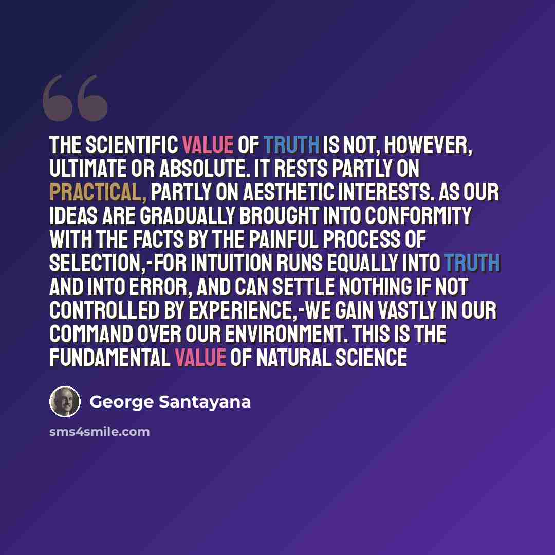 “The scientific value of truth is not, however, ultimate or absolute. It rests partly on practical, partly on aesthetic interests. As our ideas are gradually brought into conformity with the facts by the painful process of selection,-for intuition runs equally into truth and into error, and can…” quote by George Santayana
