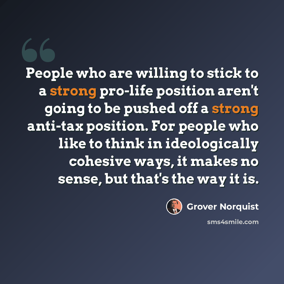 “People who are willing to stick to a strong pro-life position aren't going to be pushed off a strong anti-tax position. For people who like to think in ideologically cohesive ways, it makes no sense, but that's the way it is.” quote by Grover Norquist