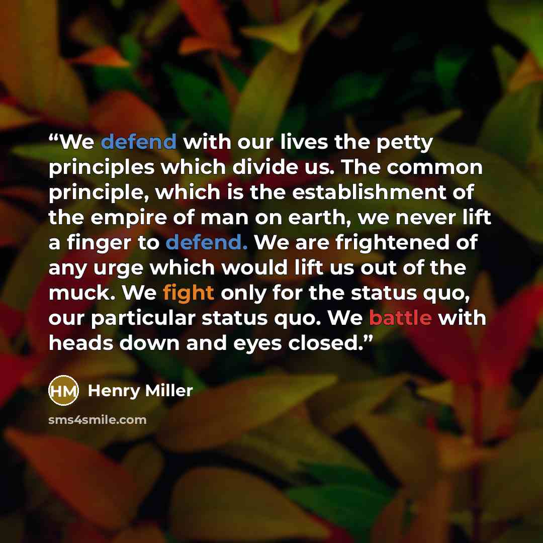 “We defend with our lives the petty principles which divide us. The common principle, which is the establishment of the empire of man on earth, we never lift a finger to defend. We are frightened of any urge which would lift us out of the muck. We fight only for the status quo, our particular…” quote by Henry Miller