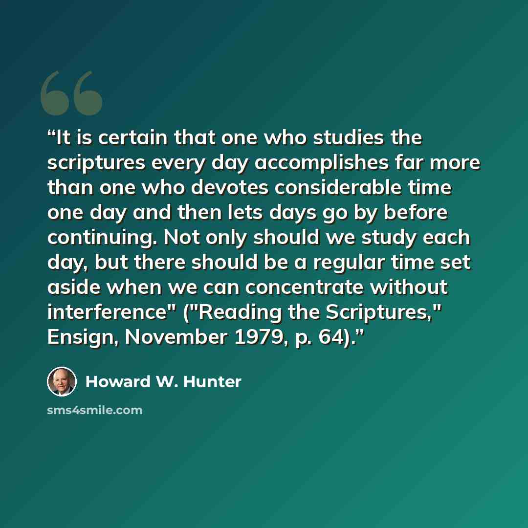 “It is certain that one who studies the scriptures every day accomplishes far more than one who devotes considerable time one day and then lets days go by before continuing. Not only should we study each day, but there should be a regular time set aside when we can concentrate without interference"…” quote by Howard W. Hunter