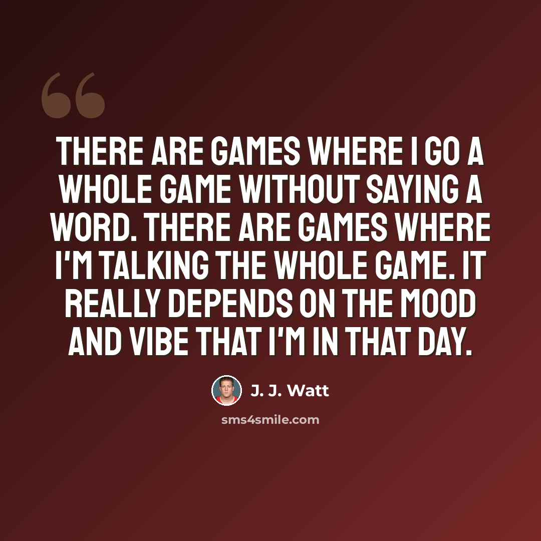 “There are games where I go a whole game without saying a word. There are games where I'm talking the whole game. It really depends on the mood and vibe that I'm in that day.” quote by J. J. Watt