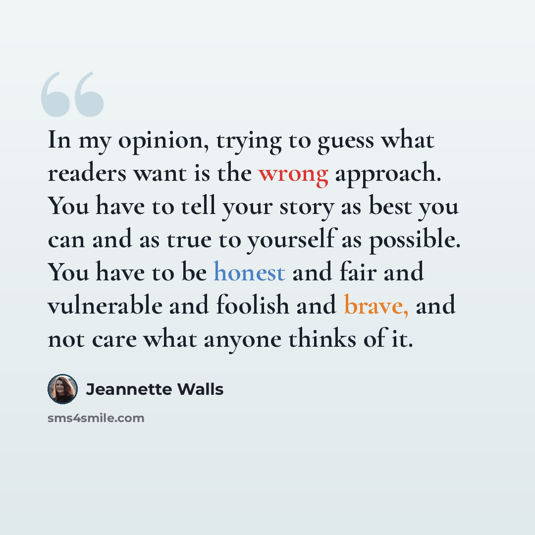 “In my opinion, trying to guess what readers want is the wrong approach. You have to tell your story as best you can and as true to yourself as possible. You have to be honest and fair and vulnerable and foolish and brave, and not care what anyone thinks of it.” quote by Jeannette Walls