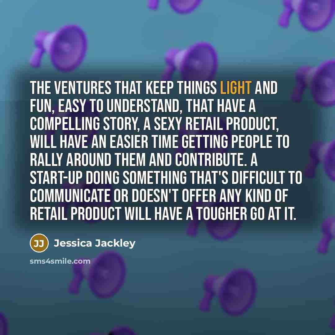 “The ventures that keep things light and fun, easy to understand, that have a compelling story, a sexy retail product, will have an easier time getting people to rally around them and contribute. A start-up doing something that's difficult to communicate or doesn't offer any kind of retail product…” quote by Jessica Jackley