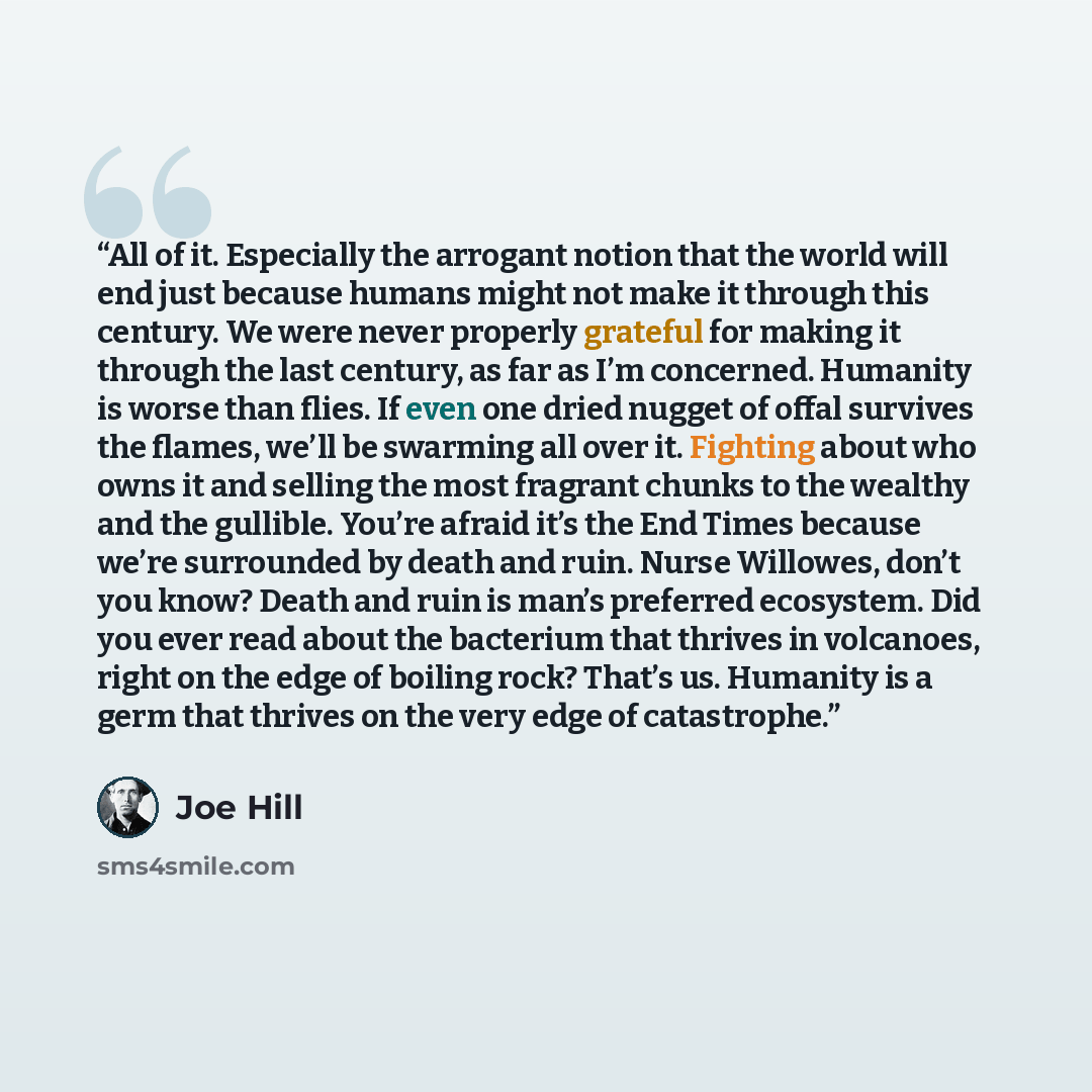“All of it. Especially the arrogant notion that the world will end just because humans might not make it through this century. We were never properly grateful for making it through the last century, as far as I’m concerned. Humanity is worse than flies. If even one dried nugget of offal survives…” quote by Joe Hill