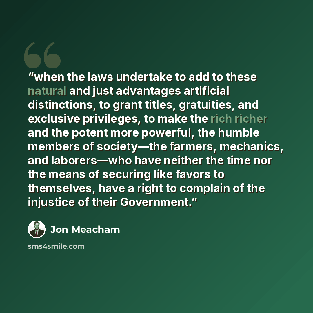 “when the laws undertake to add to these natural and just advantages artificial distinctions, to grant titles, gratuities, and exclusive privileges, to make the rich richer and the potent more powerful, the humble members of society—the farmers, mechanics, and laborers—who have neither the time nor…” quote by Jon Meacham