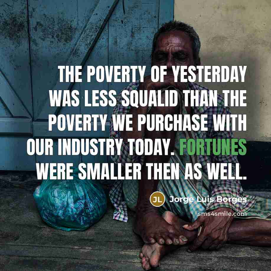 “The poverty of yesterday was less squalid than the poverty we purchase with our industry today. Fortunes were smaller then as well.” quote by Jorge Luis Borges