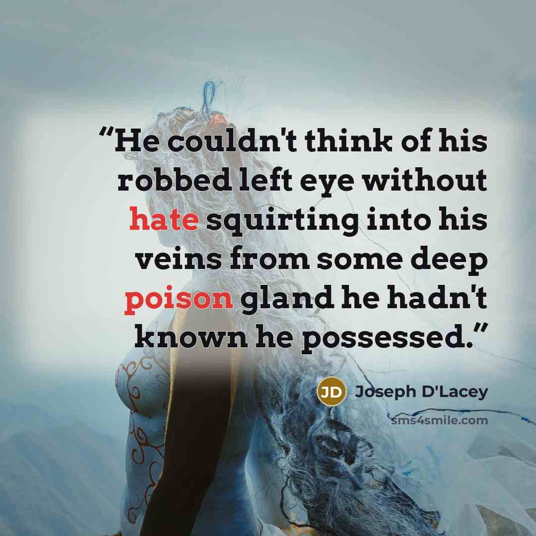 “He couldn't think of his robbed left eye without hate squirting into his veins from some deep poison gland he hadn't known he possessed.” quote by Joseph D'Lacey