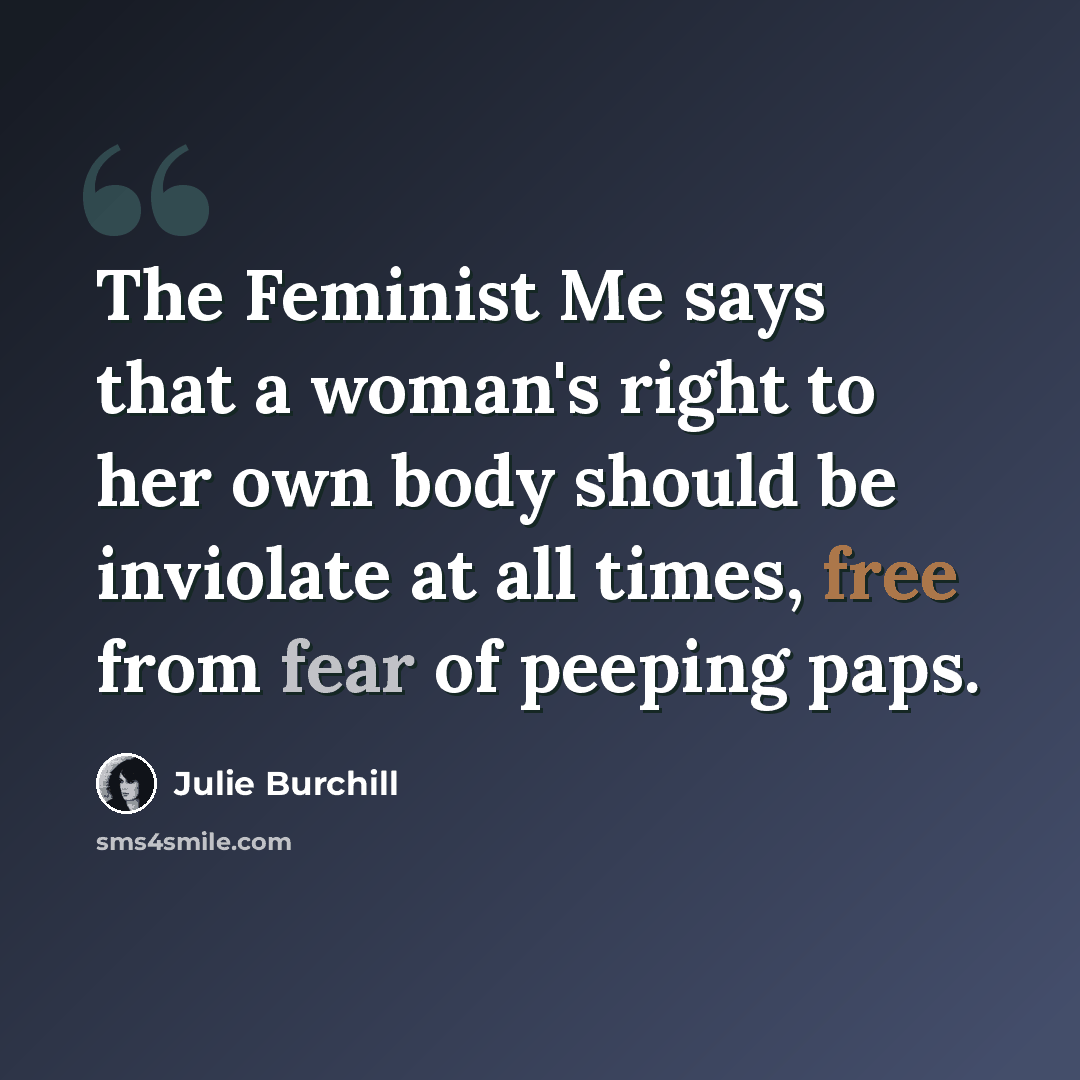 “The Feminist Me says that a woman's right to her own body should be inviolate at all times, free from fear of peeping paps.” quote by Julie Burchill