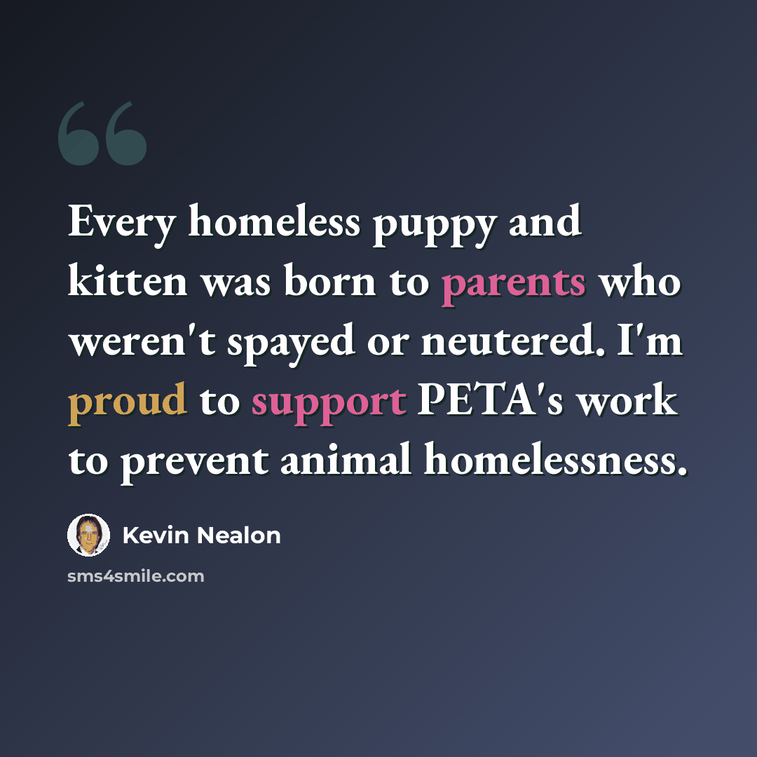“Every homeless puppy and kitten was born to parents who weren't spayed or neutered. I'm proud to support PETA's work to prevent animal homelessness.” quote by Kevin Nealon