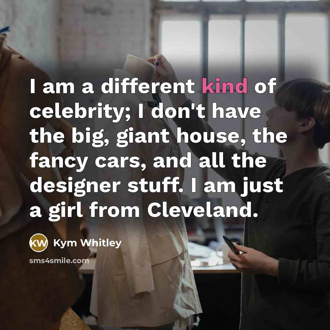 “I am a different kind of celebrity; I don't have the big, giant house, the fancy cars, and all the designer stuff. I am just a girl from Cleveland.” quote by Kym Whitley