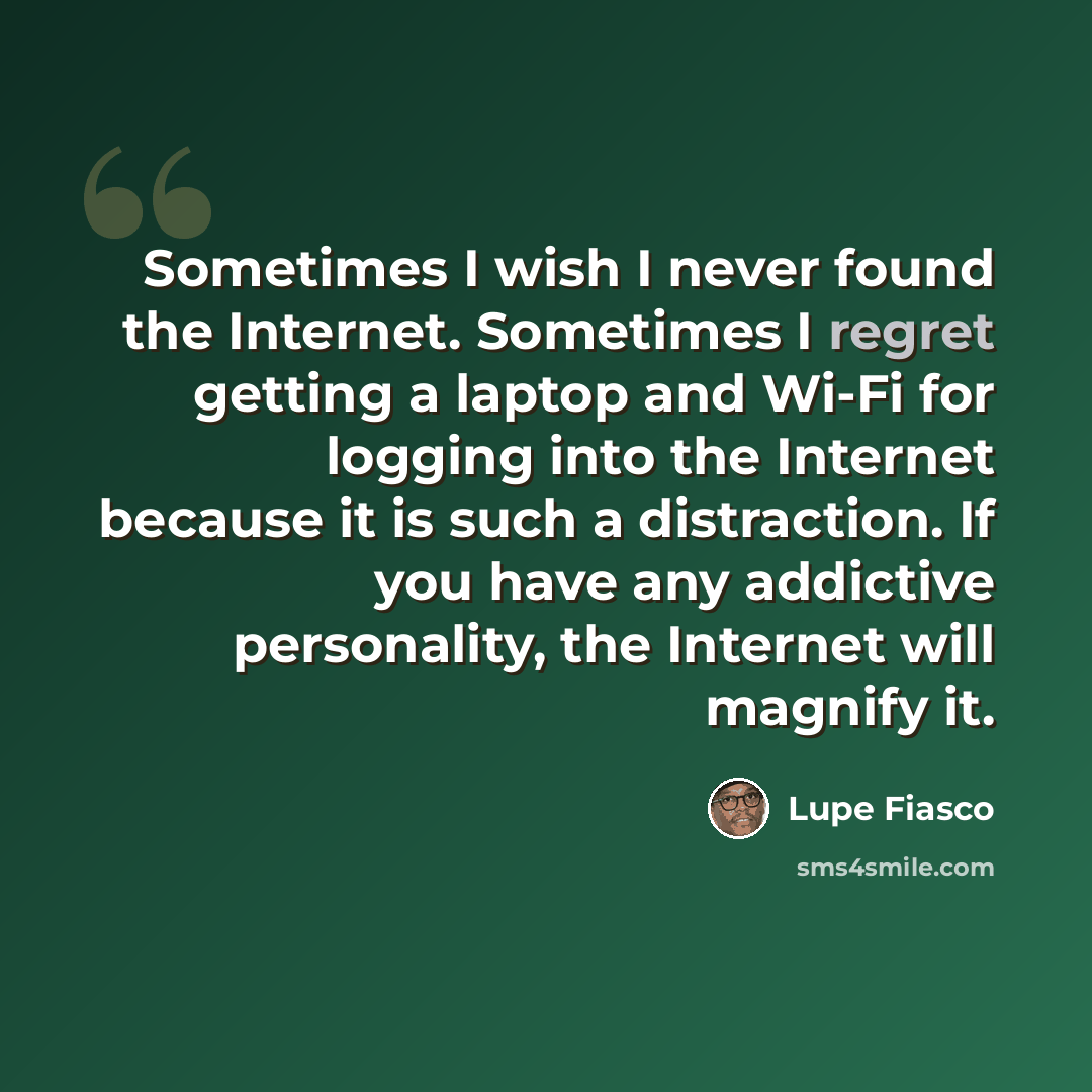 “Sometimes I wish I never found the Internet. Sometimes I regret getting a laptop and Wi-Fi for logging into the Internet because it is such a distraction. If you have any addictive personality, the Internet will magnify it.” quote by Lupe Fiasco