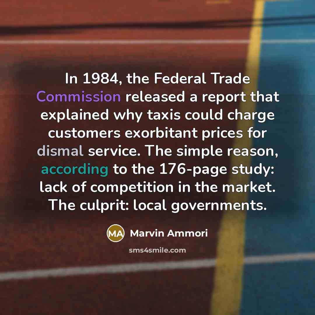 “In 1984, the Federal Trade Commission released a report that explained why taxis could charge customers exorbitant prices for dismal service. The simple reason, according to the 176-page study: lack of competition in the market. The culprit: local governments.” quote by Marvin Ammori