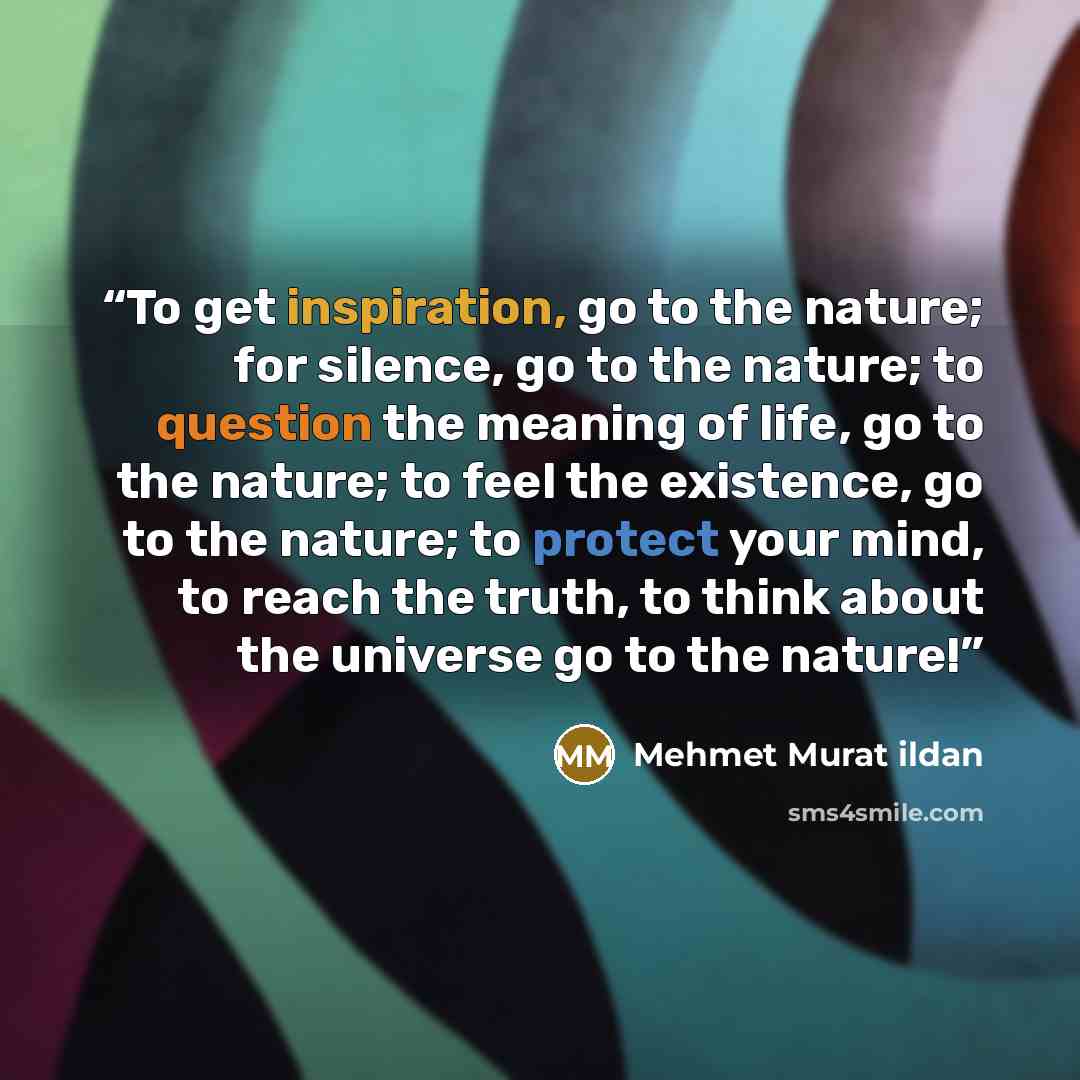 “To get inspiration, go to the nature; for silence, go to the nature; to question the meaning of life, go to the nature; to feel the existence, go to the nature; to protect your mind, to reach the truth, to think about the universe go to the nature!” quote by Mehmet Murat ildan