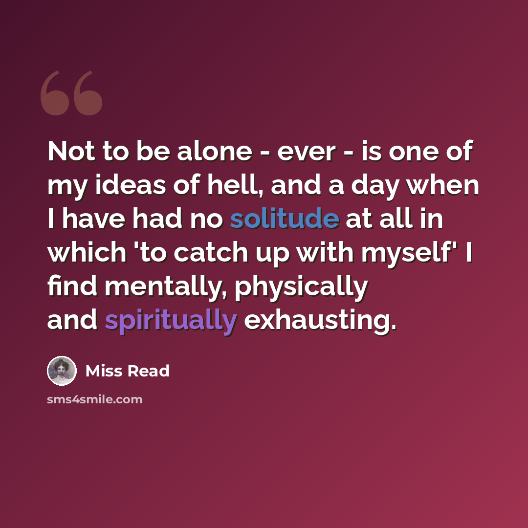 “Not to be alone - ever - is one of my ideas of hell, and a day when I have had no solitude at all in which 'to catch up with myself' I find mentally, physically and spiritually exhausting.” quote by Miss Read