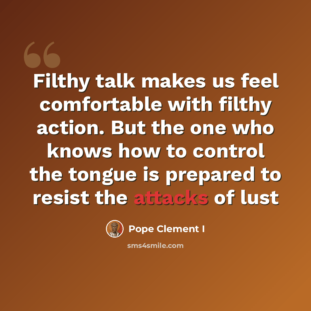 “Filthy talk makes us feel comfortable with filthy action. But the one who knows how to control the tongue is prepared to resist the attacks of lust” quote by Pope Clement I