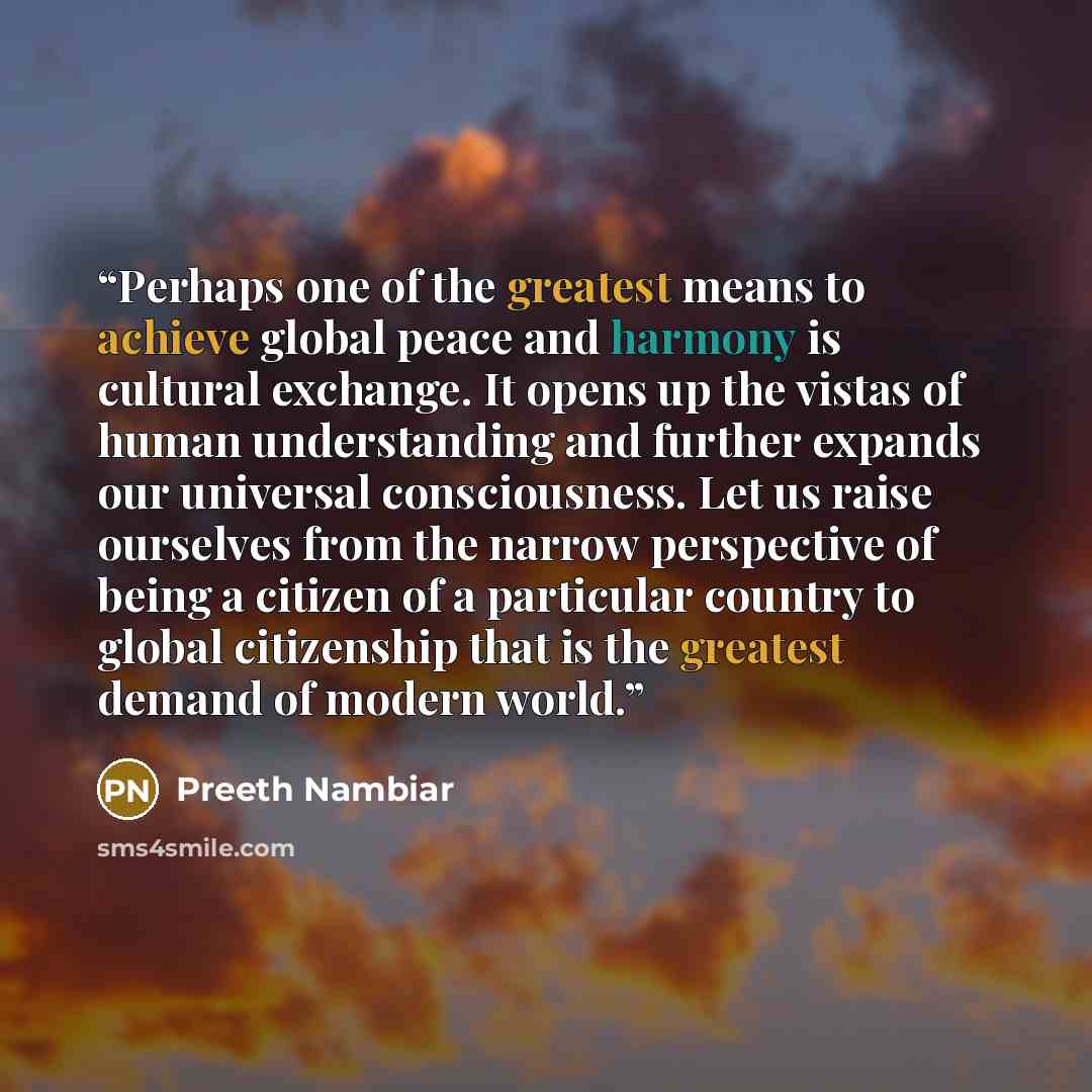 “Perhaps one of the greatest means to achieve global peace and harmony is cultural exchange. It opens up the vistas of human understanding and further expands our universal consciousness. Let us raise ourselves from the narrow perspective of being a citizen of a particular country to global…” quote by Preeth Nambiar