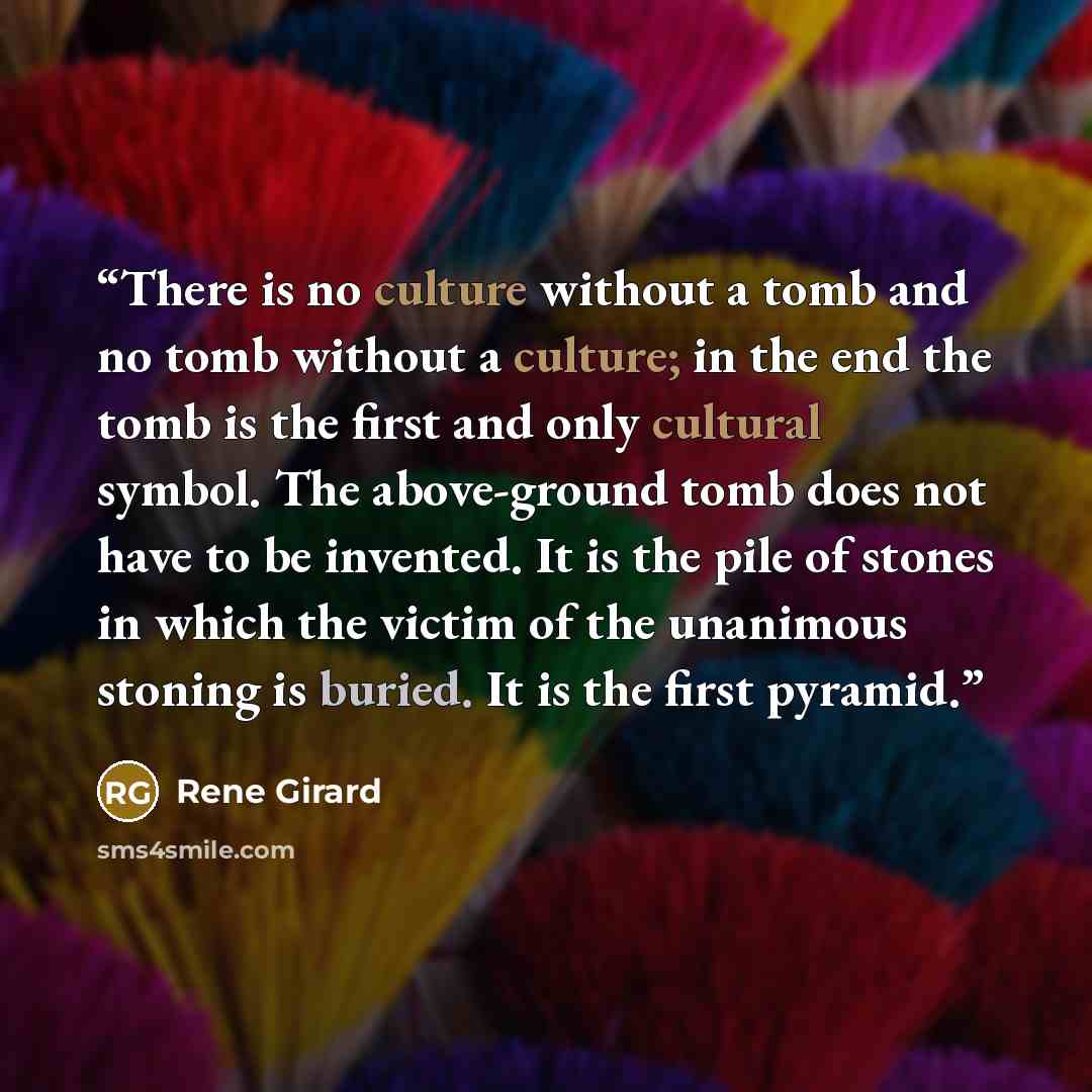 “There is no culture without a tomb and no tomb without a culture; in the end the tomb is the first and only cultural symbol. The above-ground tomb does not have to be invented. It is the pile of stones in which the victim of the unanimous stoning is buried. It is the first pyramid.” quote by René Girard