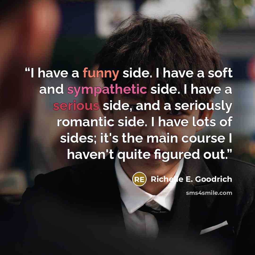 “I have a funny side. I have a soft and sympathetic side. I have a serious side, and a seriously romantic side. I have lots of sides; it's the main course I haven't quite figured out.” quote by Richelle E. Goodrich