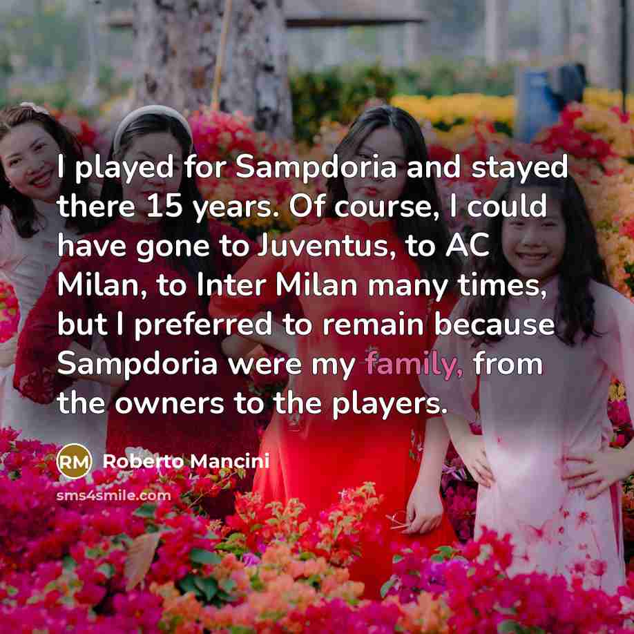 “I played for Sampdoria and stayed there 15 years. Of course, I could have gone to Juventus, to AC Milan, to Inter Milan many times, but I preferred to remain because Sampdoria were my family, from the owners to the players.” quote by Roberto Mancini