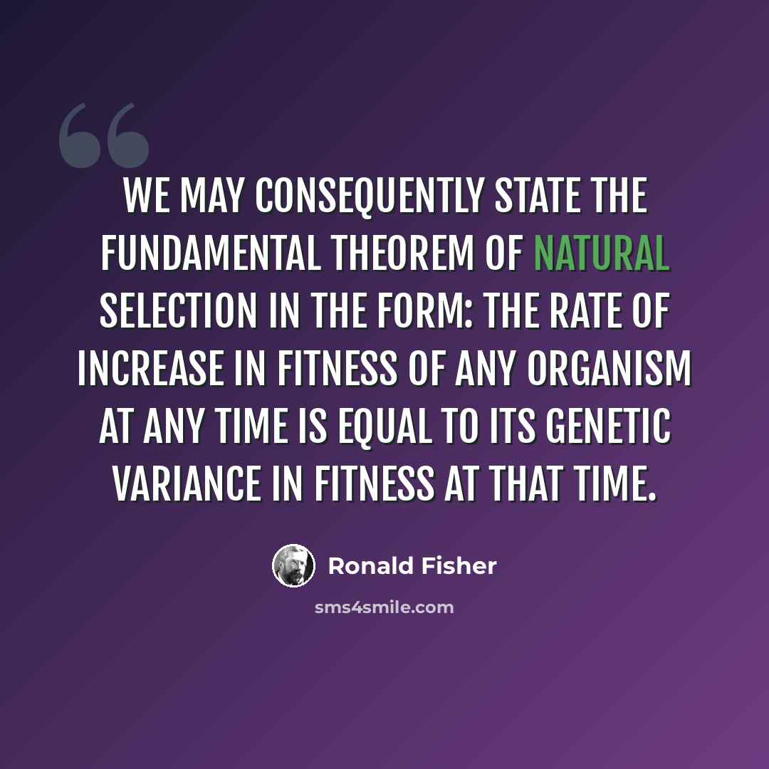 “We may consequently state the fundamental theorem of Natural Selection in the form: The rate of increase in fitness of any organism at any time is equal to its genetic variance in fitness at that time.” quote by Ronald Fisher