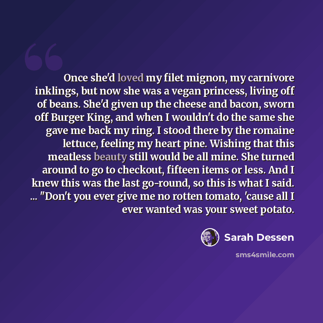 “Once she'd loved my filet mignon, my carnivore inklings, but now she was a vegan princess, living off of beans. She'd given up the cheese and bacon, sworn off Burger King, and when I wouldn't do the same she gave me back my ring. I stood there by the romaine lettuce, feeling my heart pine. Wishing…” quote by Sarah Dessen
