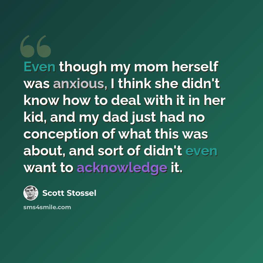“Even though my mom herself was anxious, I think she didn't know how to deal with it in her kid, and my dad just had no conception of what this was about, and sort of didn't even want to acknowledge it.” quote by Scott Stossel