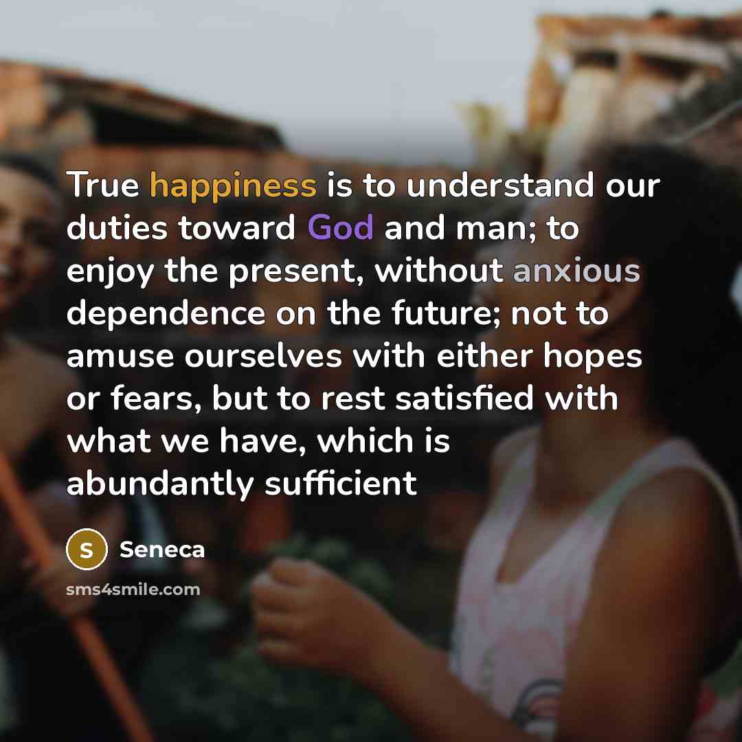 “True happiness is to understand our duties toward God and man; to enjoy the present, without anxious dependence on the future; not to amuse ourselves with either hopes or fears, but to rest satisfied with what we have, which is abundantly sufficient” quote by Seneca