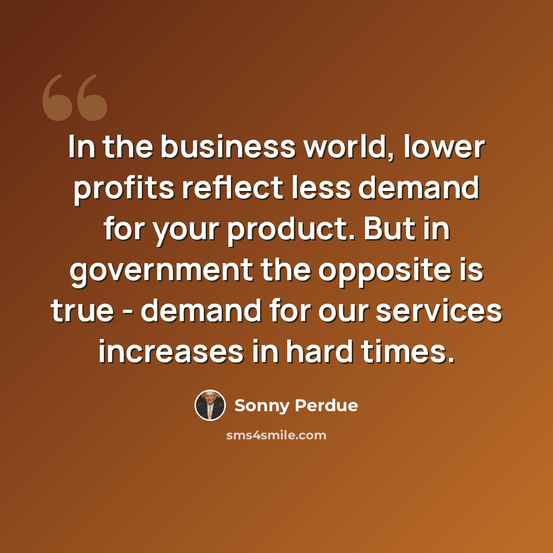 “In the business world, lower profits reflect less demand for your product. But in government the opposite is true - demand for our services increases in hard times.” quote by Sonny Perdue