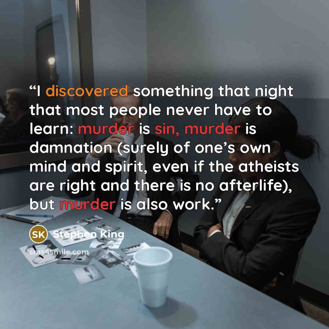 “I discovered something that night that most people never have to learn: murder is sin, murder is damnation (surely of one’s own mind and spirit, even if the atheists are right and there is no afterlife), but murder is also work.” quote by Stephen King