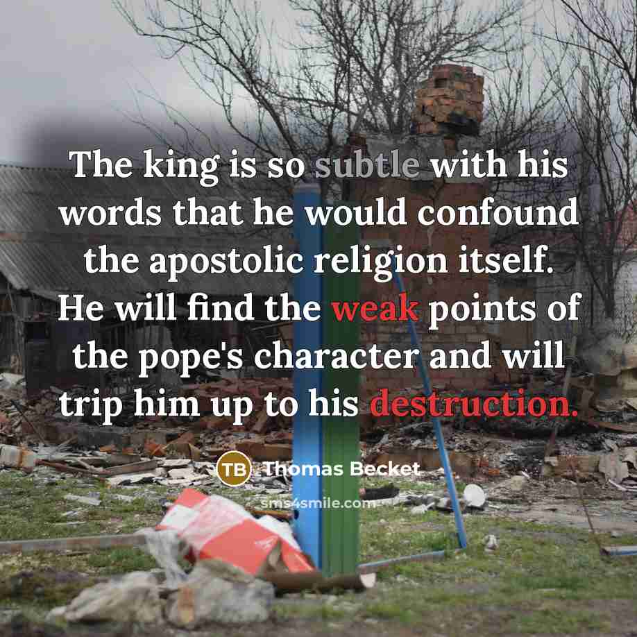 “The king is so subtle with his words that he would confound the apostolic religion itself. He will find the weak points of the pope's character and will trip him up to his destruction.” quote by Thomas Becket