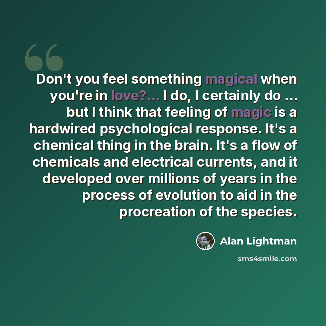 “Don't you feel something magical when you're in love?... I do, I certainly do ... but I think that feeling of magic is a hardwired psychological response. It's a chemical thing in the brain. It's a flow of chemicals and electrical currents, and it developed over millions of years in the process of…” quote by Alan Lightman