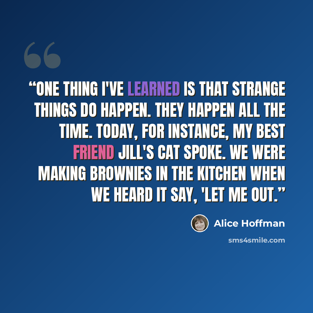“One thing I've learned is that strange things do happen. They happen all the time. Today, for instance, my best friend Jill's cat spoke. We were making brownies in the kitchen when we heard it say, 'Let me out.” quote by Alice Hoffman