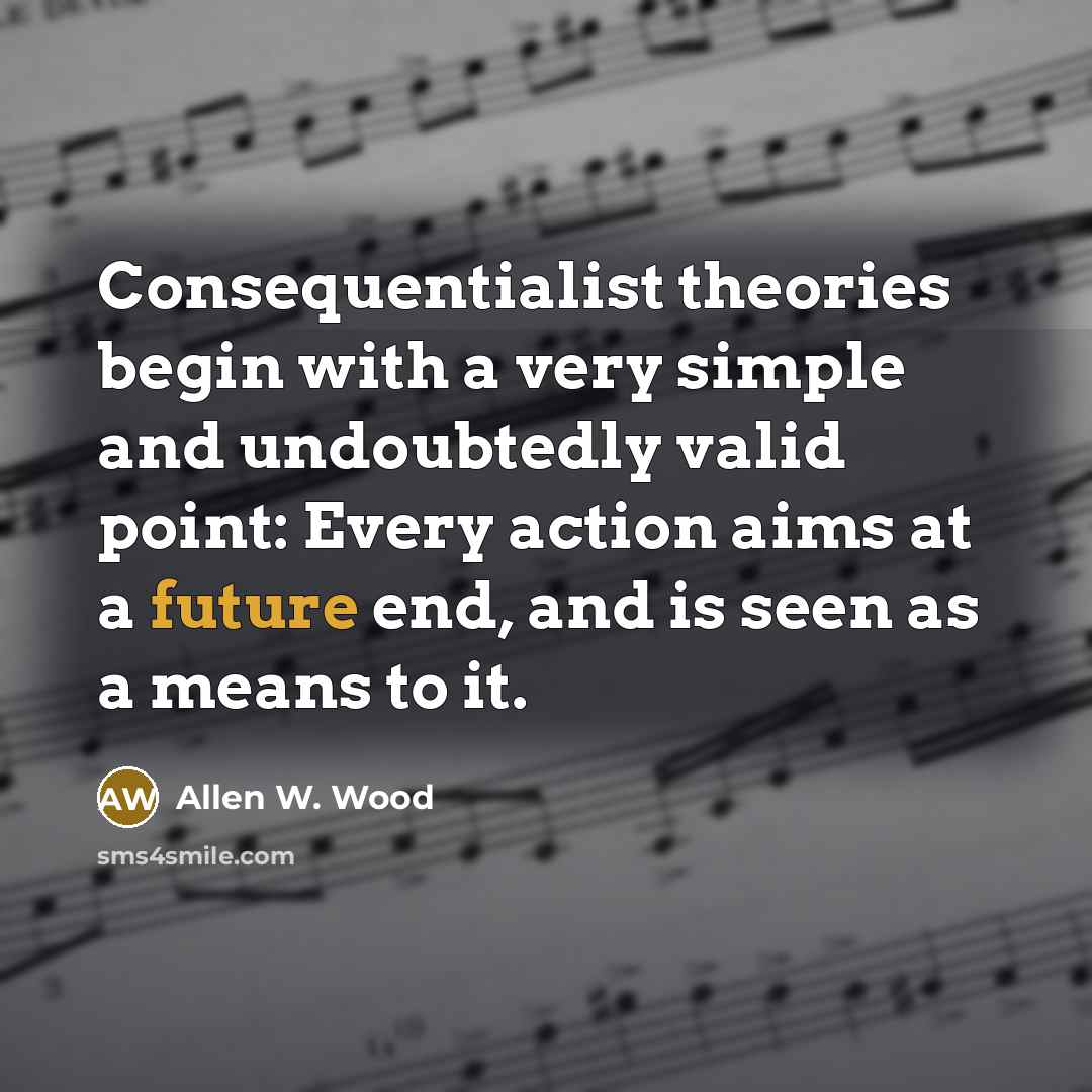 “Consequentialist theories begin with a very simple and undoubtedly valid point: Every action aims at a future end, and is seen as a means to it.” quote by Allen W. Wood