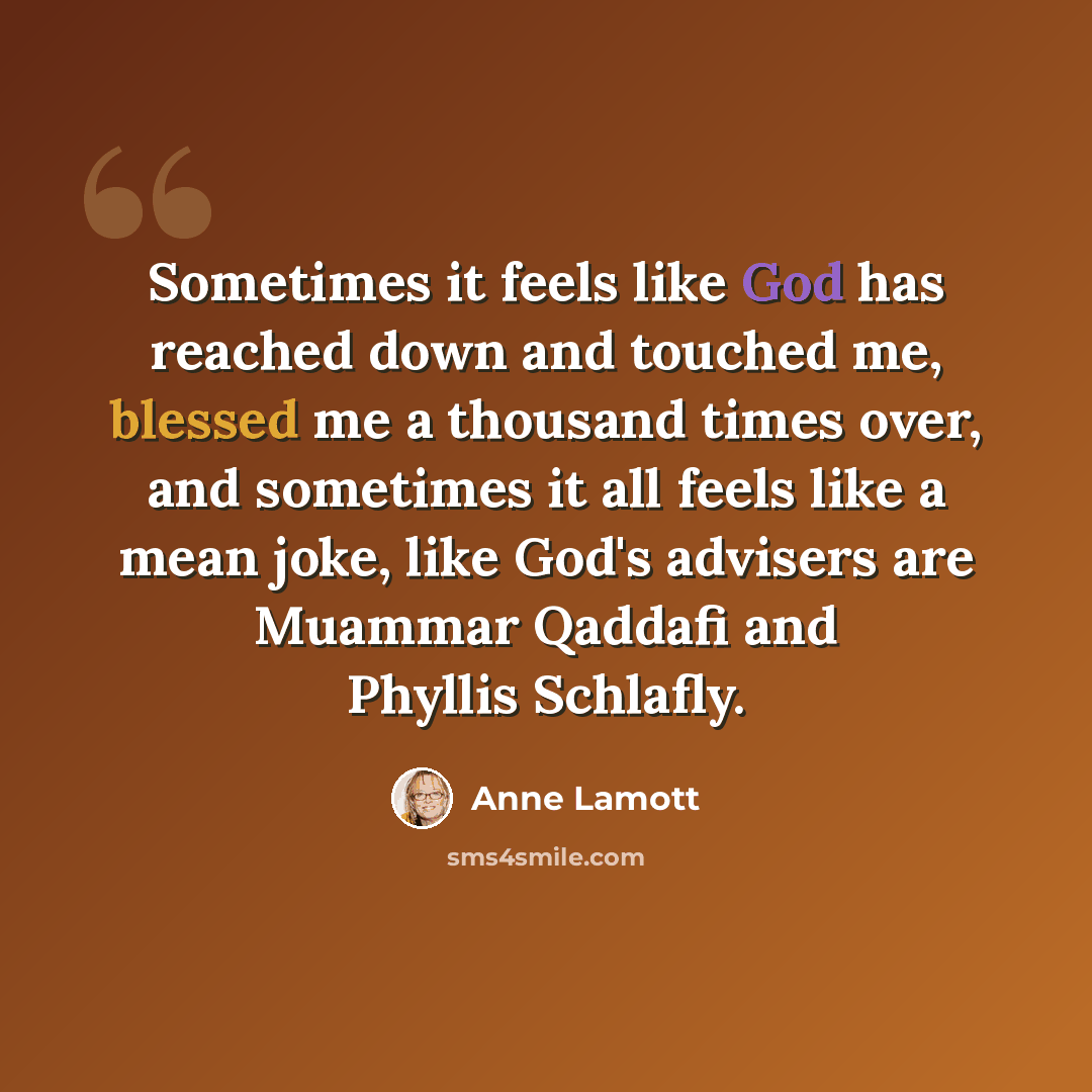 “Sometimes it feels like God has reached down and touched me, blessed me a thousand times over, and sometimes it all feels like a mean joke, like God's advisers are Muammar Qaddafi and Phyllis Schlafly.” quote by Anne Lamott
