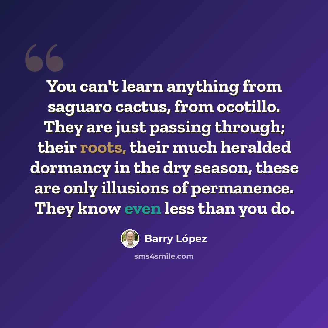 “You can't learn anything from saguaro cactus, from ocotillo. They are just passing through; their roots, their much heralded dormancy in the dry season, these are only illusions of permanence. They know even less than you do.” quote by Barry Lopez