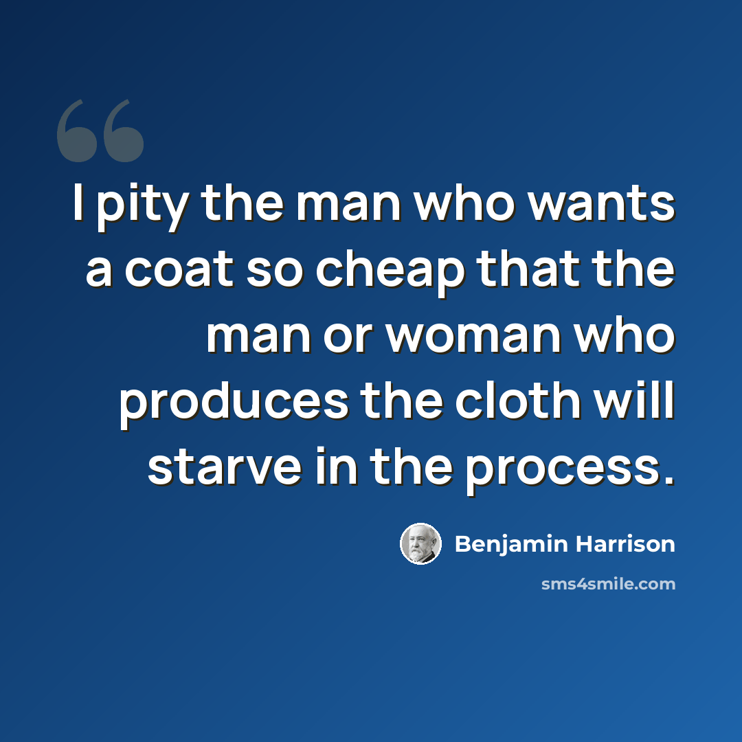 “I pity the man who wants a coat so cheap that the man or woman who produces the cloth will starve in the process.” quote by Benjamin Harrison