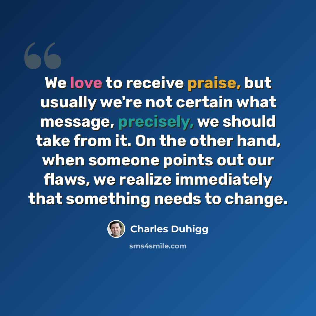 “We love to receive praise, but usually we're not certain what message, precisely, we should take from it. On the other hand, when someone points out our flaws, we realize immediately that something needs to change.” quote by Charles Duhigg