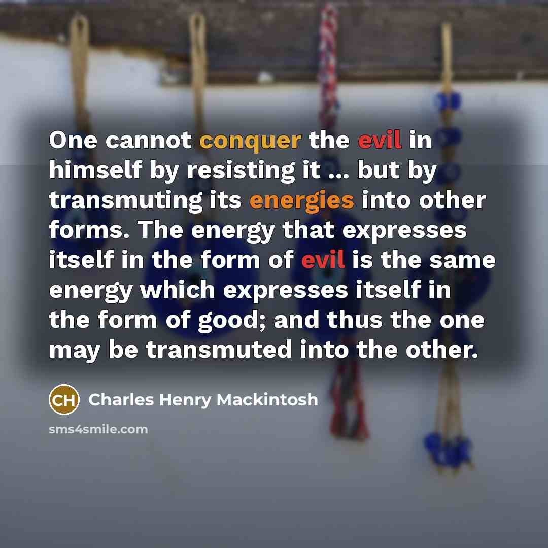 “One cannot conquer the evil in himself by resisting it ... but by transmuting its energies into other forms. The energy that expresses itself in the form of evil is the same energy which expresses itself in the form of good; and thus the one may be transmuted into the other.” quote by Charles Henry Mackintosh