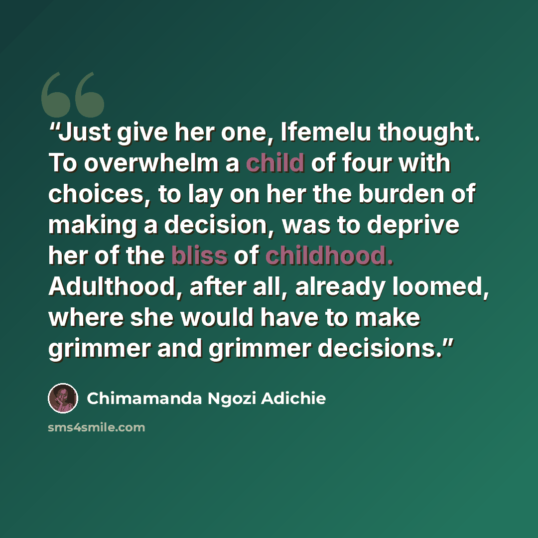 “Just give her one, Ifemelu thought. To overwhelm a child of four with choices, to lay on her the burden of making a decision, was to deprive her of the bliss of childhood. Adulthood, after all, already loomed, where she would have to make grimmer and grimmer decisions.” quote by Chimamanda Ngozi Adichie