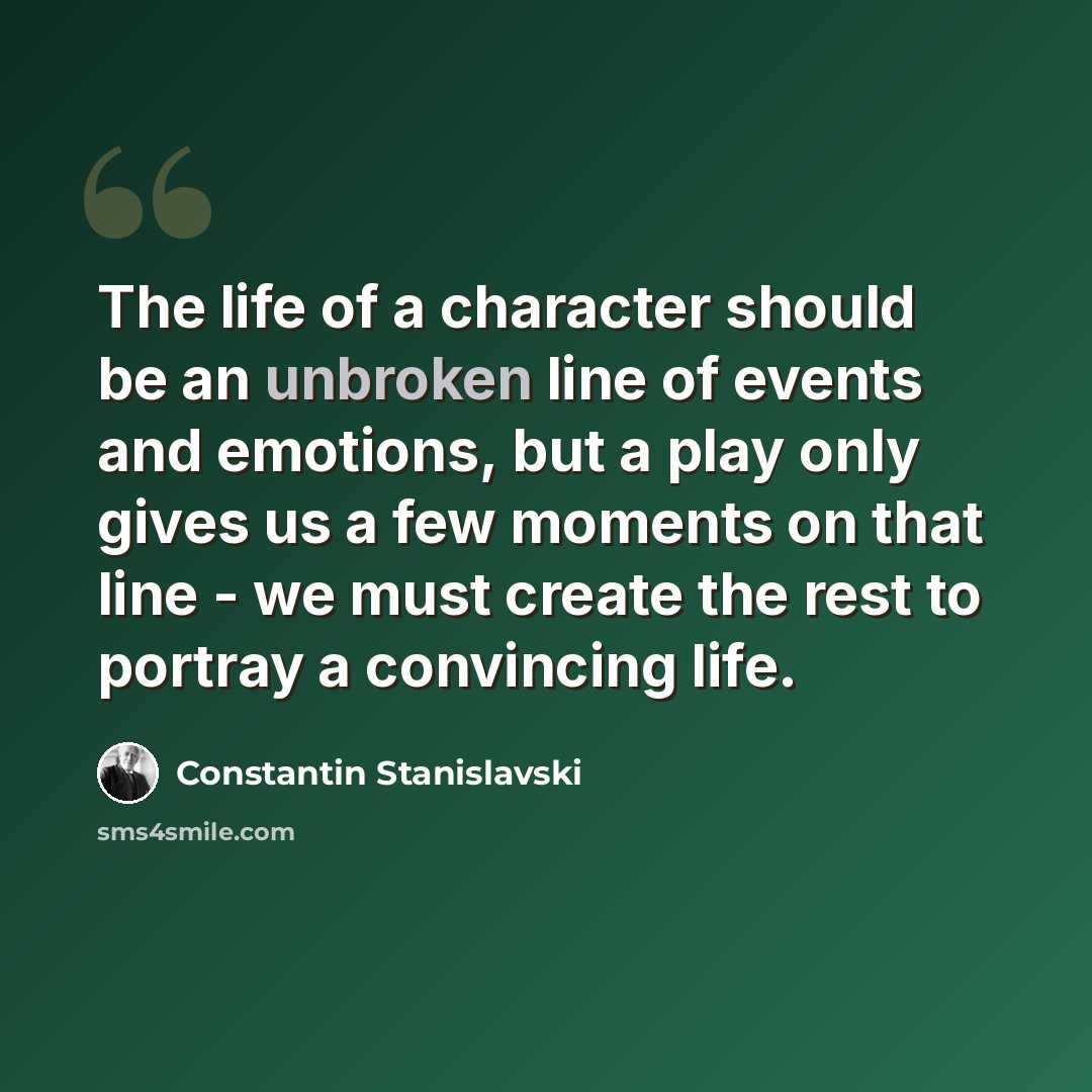 “The life of a character should be an unbroken line of events and emotions, but a play only gives us a few moments on that line - we must create the rest to portray a convincing life.” quote by Constantin Stanislavski