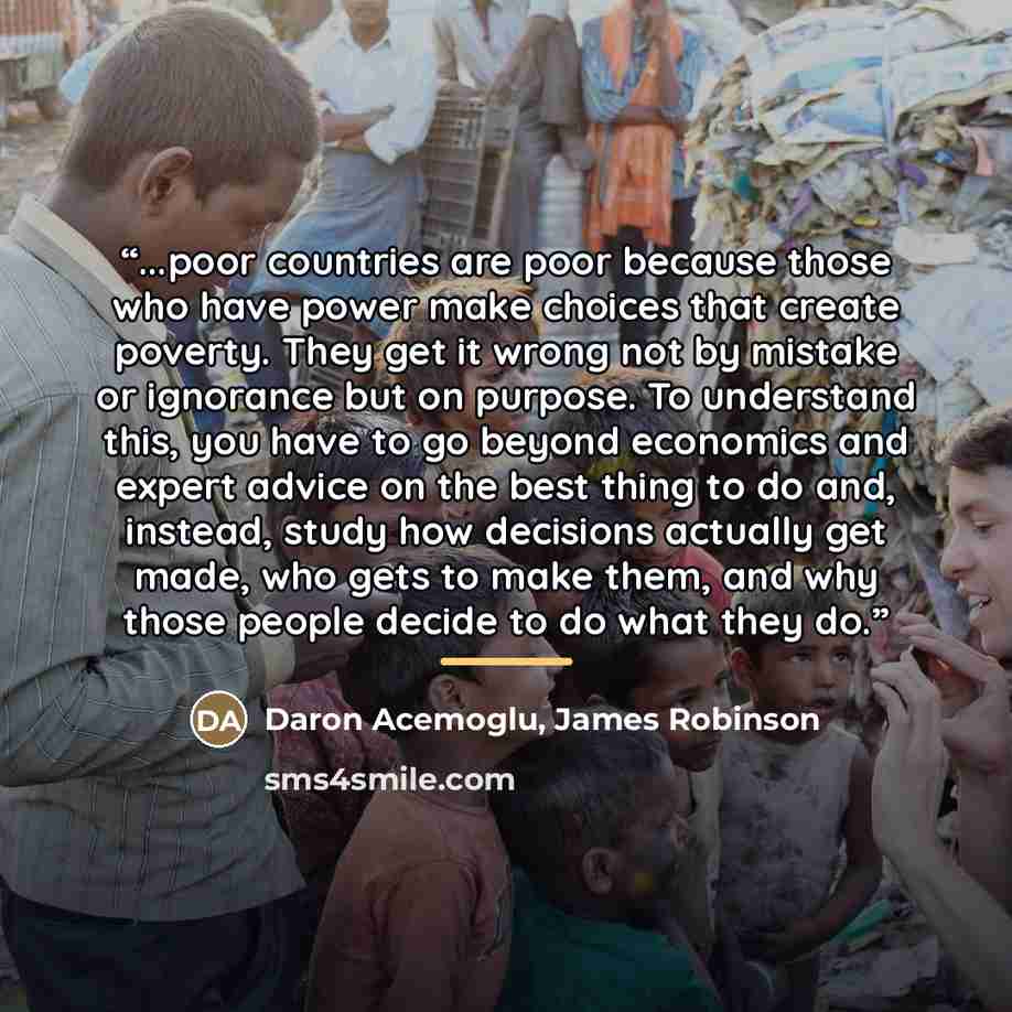 “...poor countries are poor because those who have power make choices that create poverty. They get it wrong not by mistake or ignorance but on purpose. To understand this, you have to go beyond economics and expert advice on the best thing to do and, instead, study how decisions actually get made…” quote by Anonymous