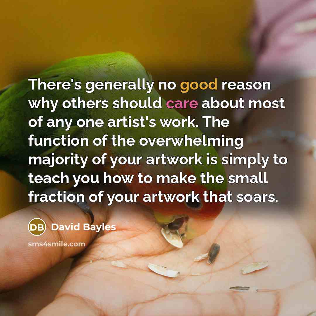 “There's generally no good reason why others should care about most of any one artist's work. The function of the overwhelming majority of your artwork is simply to teach you how to make the small fraction of your artwork that soars.” quote by David Bayles