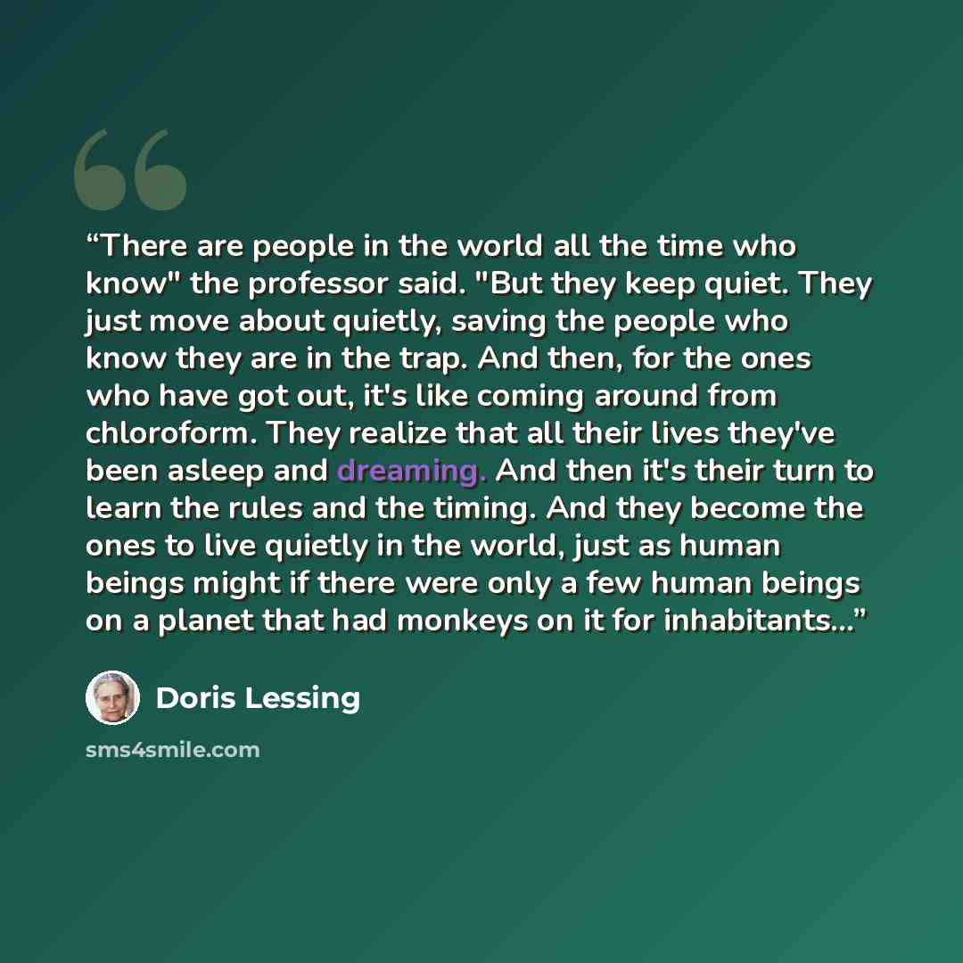 “There are people in the world all the time who know" the professor said. "But they keep quiet. They just move about quietly, saving the people who know they are in the trap. And then, for the ones who have got out, it's like coming around from chloroform. They realize that all their lives they've…” quote by Doris Lessing