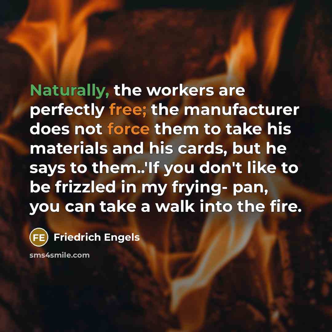 “Naturally, the workers are perfectly free; the manufacturer does not force them to take his materials and his cards, but he says to them..'If you don't like to be frizzled in my frying- pan, you can take a walk into the fire.” quote by Friedrich Engels