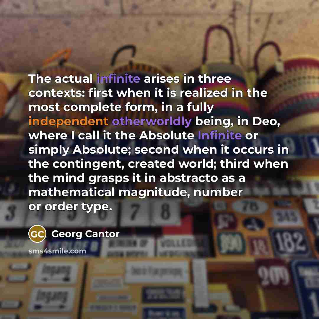 “The actual infinite arises in three contexts: first when it is realized in the most complete form, in a fully independent otherworldly being, in Deo, where I call it the Absolute Infinite or simply Absolute; second when it occurs in the contingent, created world; third when the mind grasps it in…” quote by Georg Cantor