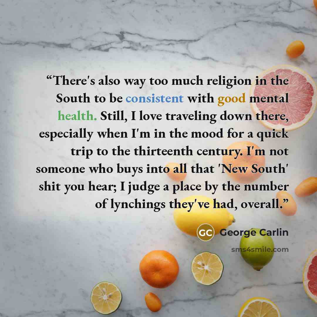 “There's also way too much religion in the South to be consistent with good mental health. Still, I love traveling down there, especially when I'm in the mood for a quick trip to the thirteenth century. I'm not someone who buys into all that 'New South' shit you hear; I judge a place by the number…” quote by George Carlin