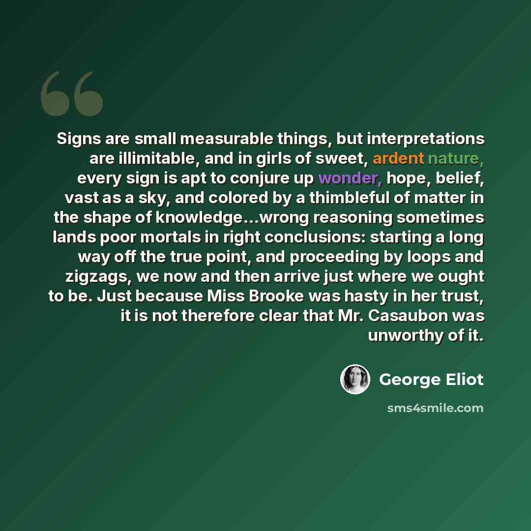 “Signs are small measurable things, but interpretations are illimitable, and in girls of sweet, ardent nature, every sign is apt to conjure up wonder, hope, belief, vast as a sky, and colored by a thimbleful of matter in the shape of knowledge…wrong reasoning sometimes lands poor mortals in right…” quote by George Eliot