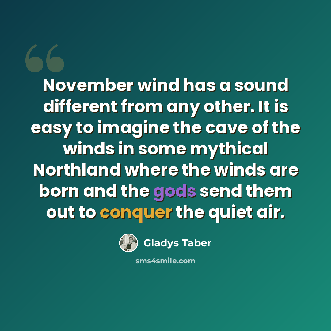 “November wind has a sound different from any other. It is easy to imagine the cave of the winds in some mythical Northland where the winds are born and the gods send them out to conquer the quiet air.” quote by Gladys Taber