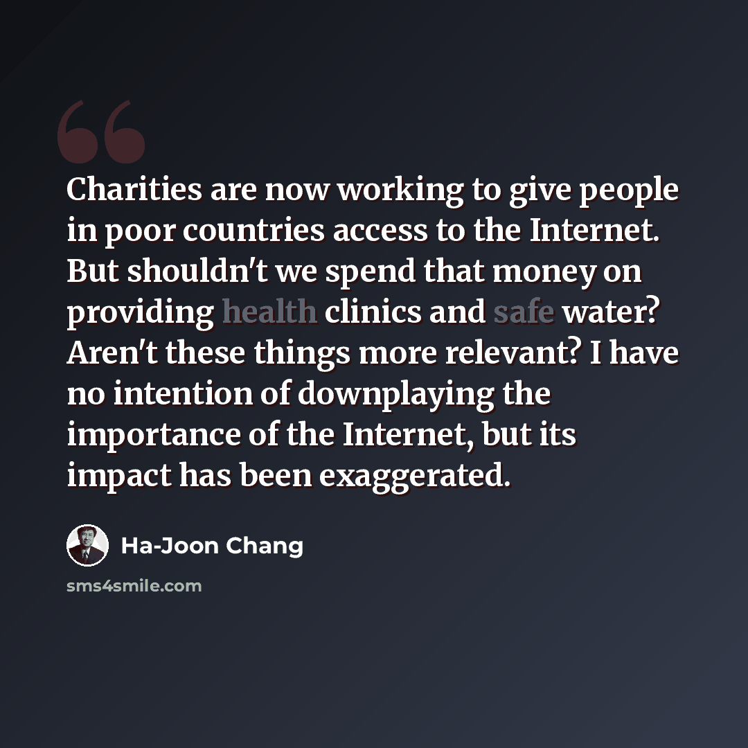 “Charities are now working to give people in poor countries access to the Internet. But shouldn't we spend that money on providing health clinics and safe water? Aren't these things more relevant? I have no intention of downplaying the importance of the Internet, but its impact has been exaggerated.” quote by Ha-Joon Chang