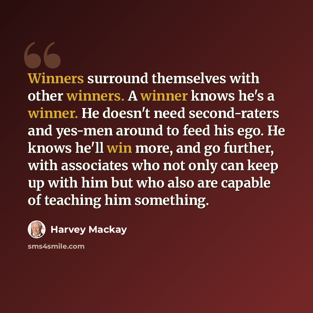 “Winners surround themselves with other winners. A winner knows he's a winner. He doesn't need second-raters and yes-men around to feed his ego. He knows he'll win more, and go further, with associates who not only can keep up with him but who also are capable of teaching him something.” quote by Harvey Mackay